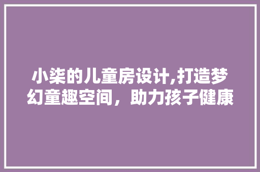 小柒的儿童房设计,打造梦幻童趣空间，助力孩子健康成长