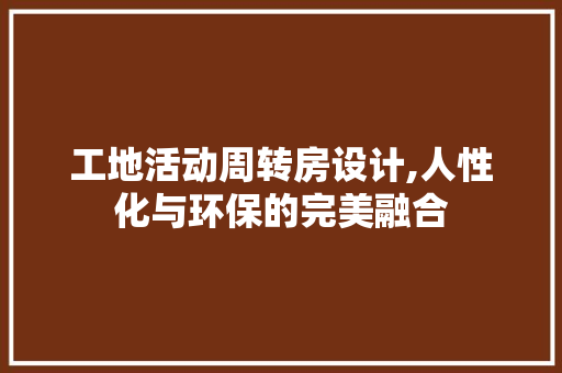 工地活动周转房设计,人性化与环保的完美融合