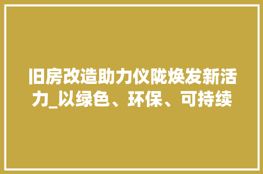 旧房改造助力仪陇焕发新活力_以绿色、环保、可持续为原则