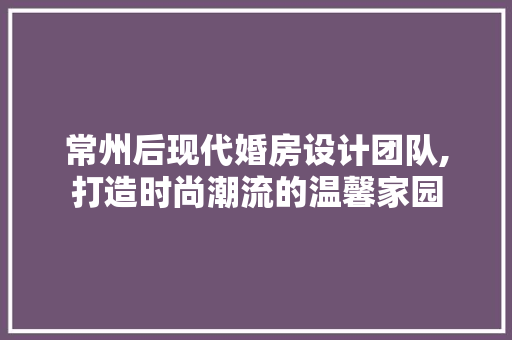 常州后现代婚房设计团队,打造时尚潮流的温馨家园