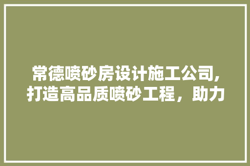 常德喷砂房设计施工公司,打造高品质喷砂工程，助力企业发展