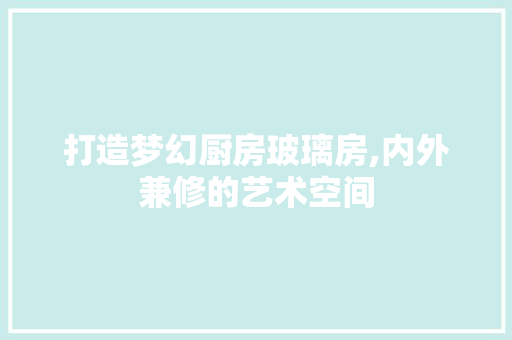 打造梦幻厨房玻璃房,内外兼修的艺术空间