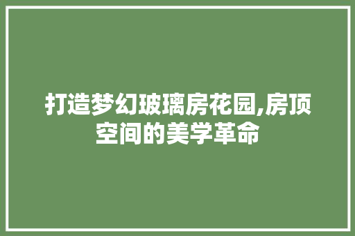 打造梦幻玻璃房花园,房顶空间的美学革命