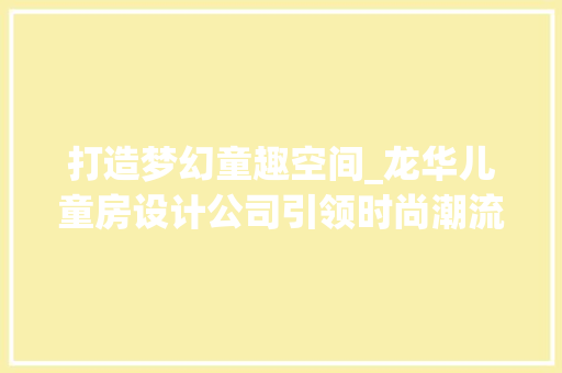 打造梦幻童趣空间_龙华儿童房设计公司引领时尚潮流