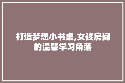 打造梦想小书桌,女孩房间的温馨学习角落