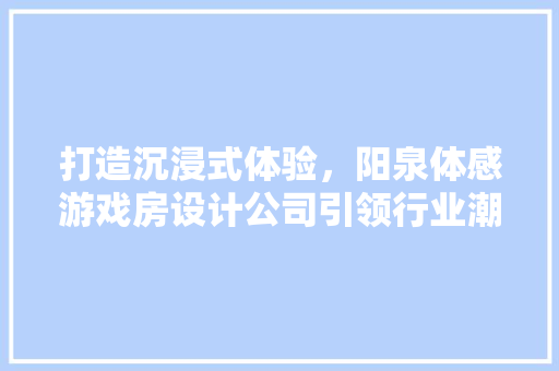 打造沉浸式体验，阳泉体感游戏房设计公司引领行业潮流