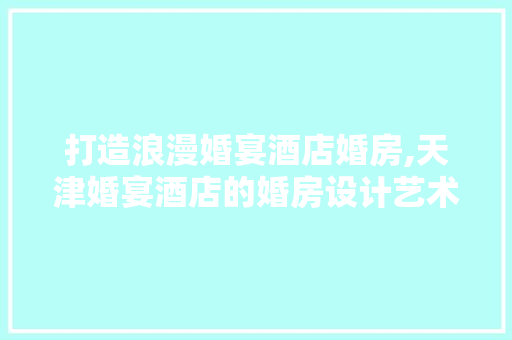 打造浪漫婚宴酒店婚房,天津婚宴酒店的婚房设计艺术