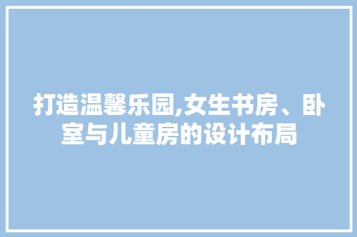 打造温馨乐园,女生书房、卧室与儿童房的设计布局