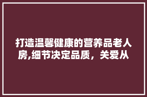 打造温馨健康的营养品老人房,细节决定品质，关爱从设计开始