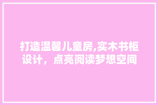 打造温馨儿童房,实木书柜设计，点亮阅读梦想空间