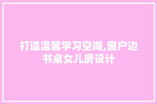 打造温馨学习空间,窗户边书桌女儿房设计