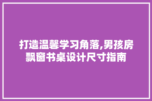 打造温馨学习角落,男孩房飘窗书桌设计尺寸指南