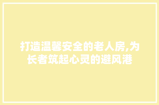 打造温馨安全的老人房,为长者筑起心灵的避风港