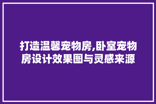 打造温馨宠物房,卧室宠物房设计效果图与灵感来源