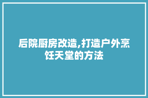 后院厨房改造,打造户外烹饪天堂的方法