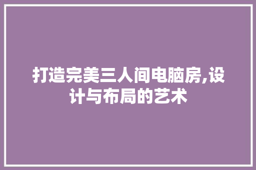 打造完美三人间电脑房,设计与布局的艺术