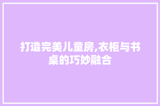 打造完美儿童房,衣柜与书桌的巧妙融合