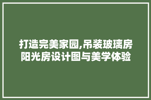打造完美家园,吊装玻璃房阳光房设计图与美学体验