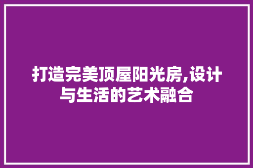 打造完美顶屋阳光房,设计与生活的艺术融合