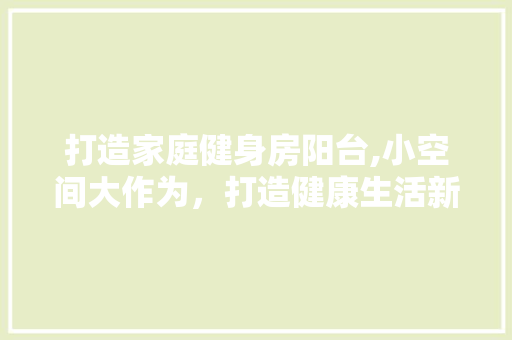 打造家庭健身房阳台,小空间大作为，打造健康生活新天地