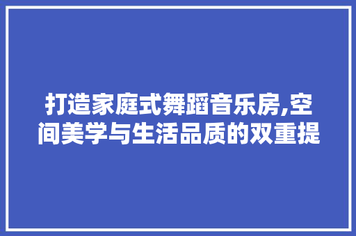 打造家庭式舞蹈音乐房,空间美学与生活品质的双重提升