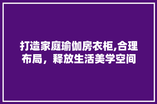 打造家庭瑜伽房衣柜,合理布局，释放生活美学空间