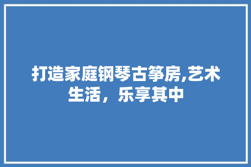 打造家庭钢琴古筝房,艺术生活，乐享其中