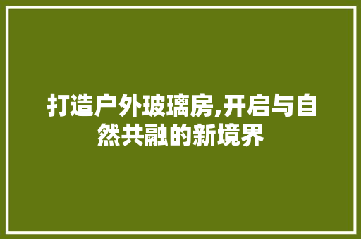 打造户外玻璃房,开启与自然共融的新境界