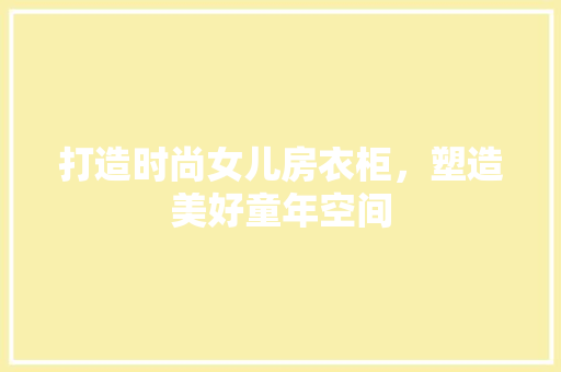 打造时尚女儿房衣柜，塑造美好童年空间