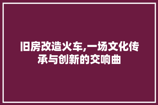 旧房改造火车,一场文化传承与创新的交响曲