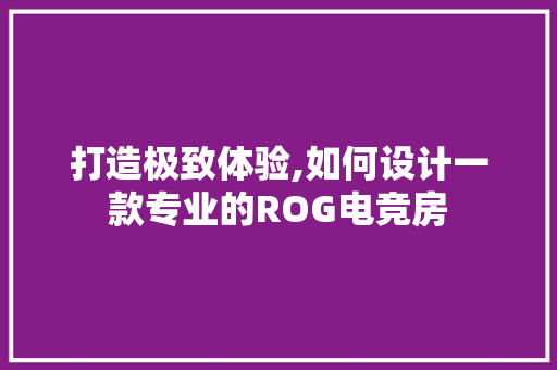 打造极致体验,如何设计一款专业的ROG电竞房