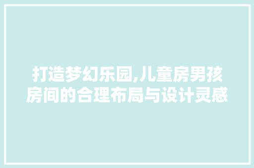 打造梦幻乐园,儿童房男孩房间的合理布局与设计灵感