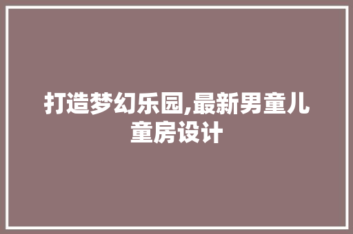 打造梦幻乐园,最新男童儿童房设计