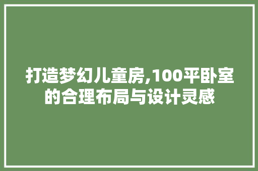 打造梦幻儿童房,100平卧室的合理布局与设计灵感