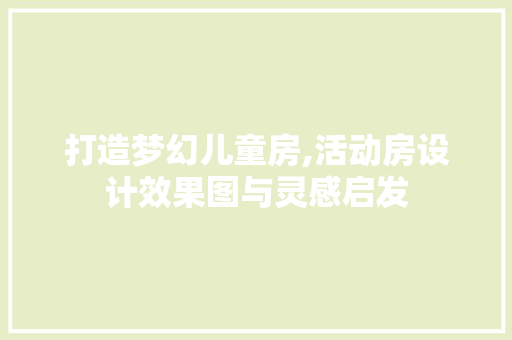 打造梦幻儿童房,活动房设计效果图与灵感启发