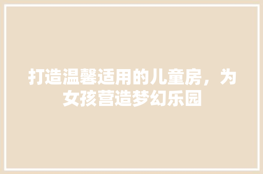 打造温馨适用的儿童房，为女孩营造梦幻乐园