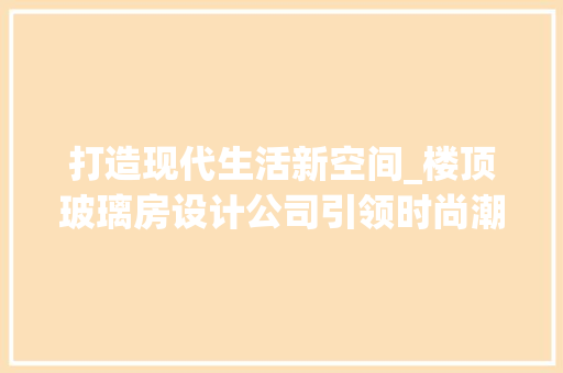 打造现代生活新空间_楼顶玻璃房设计公司引领时尚潮流