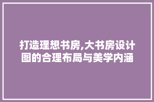 打造理想书房,大书房设计图的合理布局与美学内涵