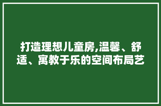 打造理想儿童房,温馨、舒适、寓教于乐的空间布局艺术