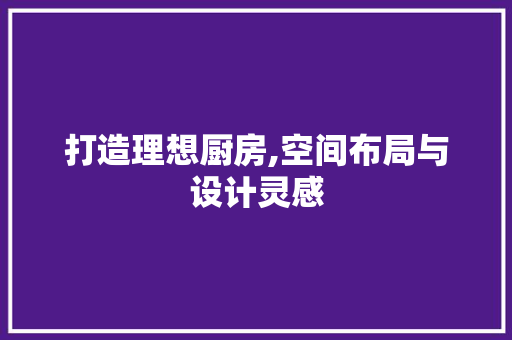 打造理想厨房,空间布局与设计灵感