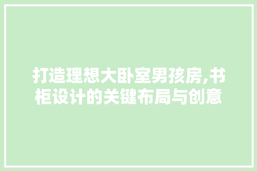 打造理想大卧室男孩房,书柜设计的关键布局与创意