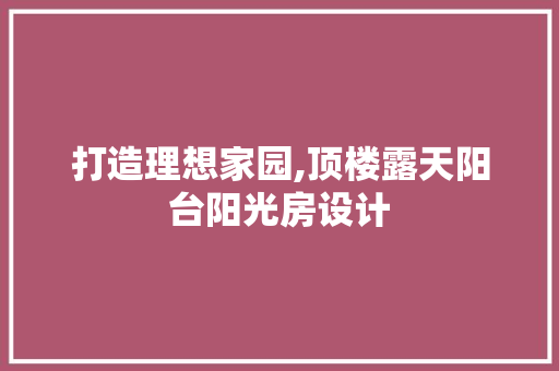 打造理想家园,顶楼露天阳台阳光房设计