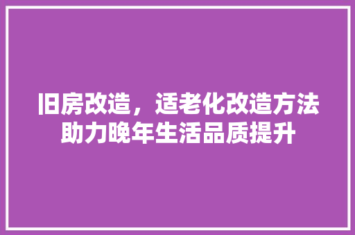 旧房改造，适老化改造方法助力晚年生活品质提升