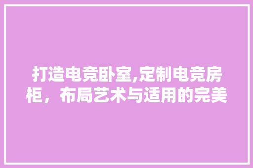 打造电竞卧室,定制电竞房柜，布局艺术与适用的完美融合