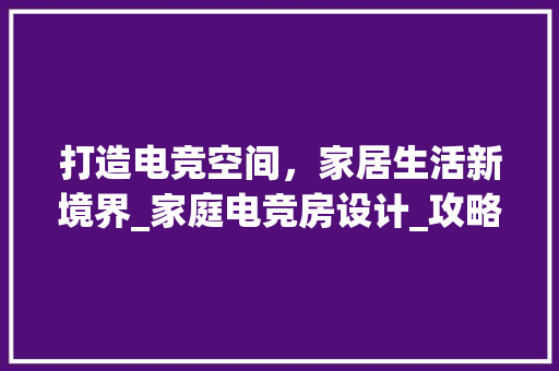 打造电竞空间，家居生活新境界_家庭电竞房设计_攻略