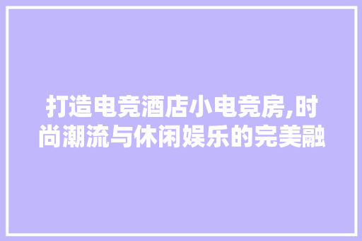 打造电竞酒店小电竞房,时尚潮流与休闲娱乐的完美融合