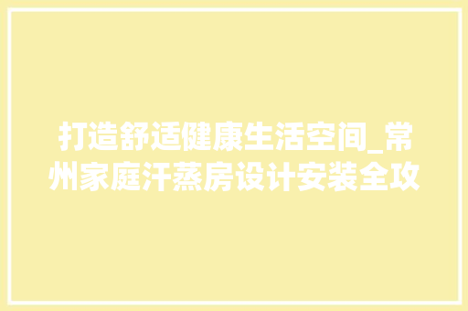 打造舒适健康生活空间_常州家庭汗蒸房设计安装全攻略