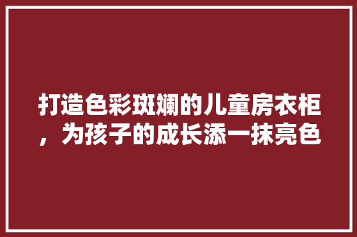打造色彩斑斓的儿童房衣柜，为孩子的成长添一抹亮色