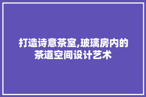 打造诗意茶室,玻璃房内的茶道空间设计艺术