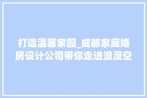 打造温馨家园_成都家庭婚房设计公司带你走进浪漫空间